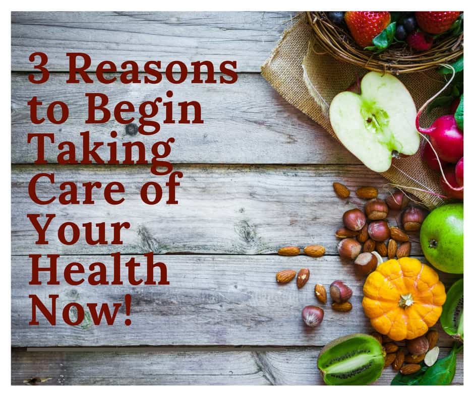 Three Reasons to Begin Taking Care of Your Health Now!
